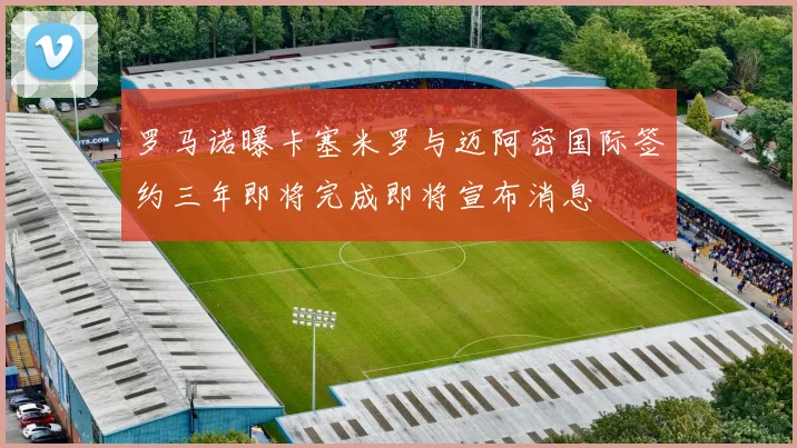 罗马诺曝卡塞米罗与迈阿密国际签约三年即将完成即将宣布消息