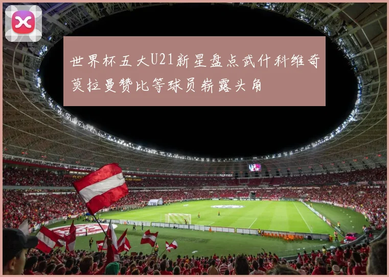 世界杯五大U21新星盘点武什科维奇莫拉曼赞比等球员崭露头角