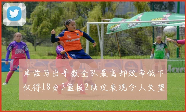 库兹马出手数全队最高却效率低下仅得18分3篮板2助攻表现令人失望