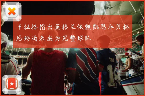 卡拉格指出英格兰依赖凯恩和贝林厄姆尚未成为完整球队