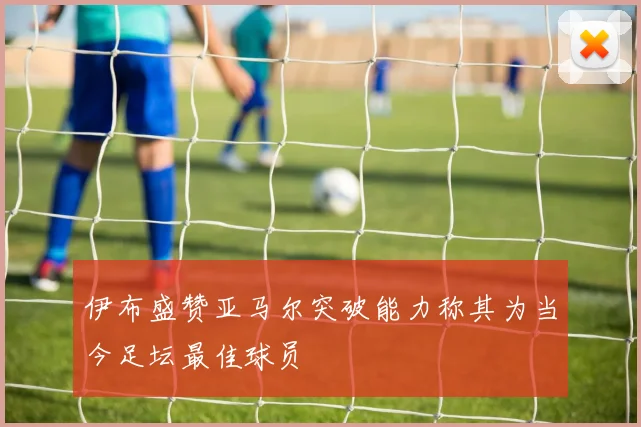 伊布盛赞亚马尔突破能力称其为当今足坛最佳球员