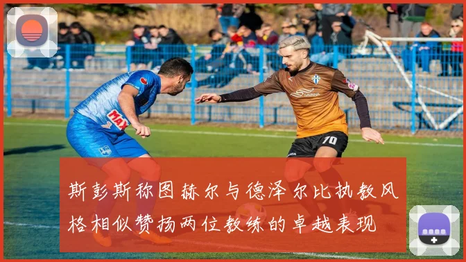 斯彭斯称图赫尔与德泽尔比执教风格相似赞扬两位教练的卓越表现