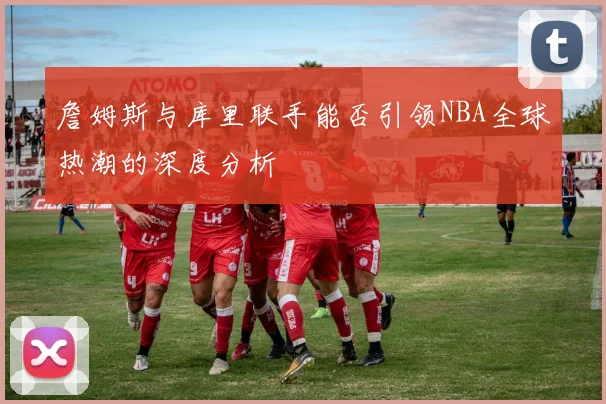 詹姆斯与库里联手能否引领NBA全球热潮的深度分析