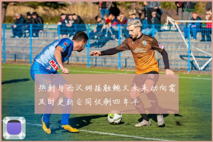 热刺与西汉姆接触鲍文未来动向需及时更新合同仅剩四年半