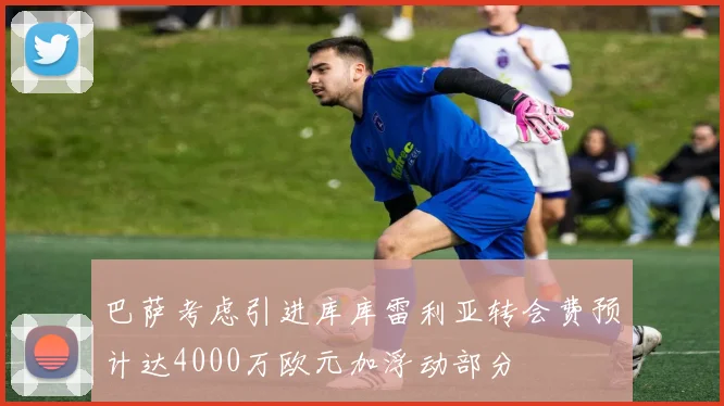 巴萨考虑引进库库雷利亚转会费预计达4000万欧元加浮动部分