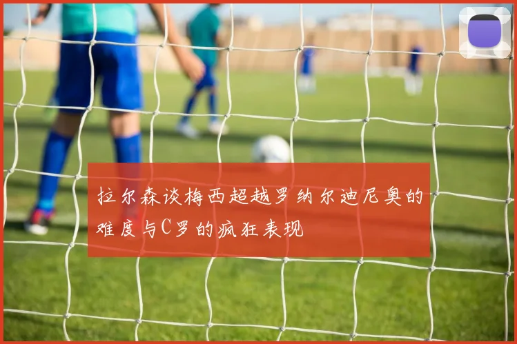 拉尔森谈梅西超越罗纳尔迪尼奥的难度与C罗的疯狂表现