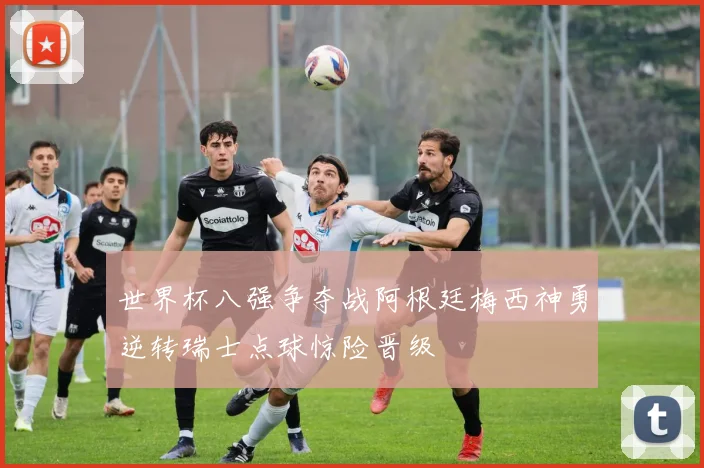 世界杯八强争夺战阿根廷梅西神勇逆转瑞士点球惊险晋级