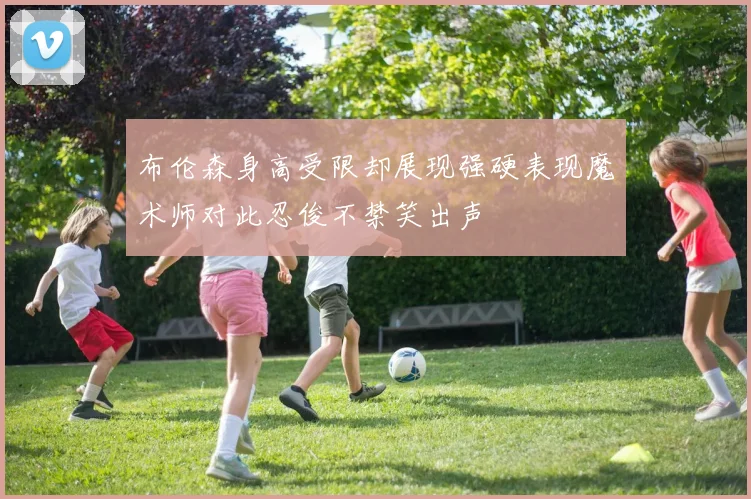 布伦森身高受限却展现强硬表现魔术师对此忍俊不禁笑出声