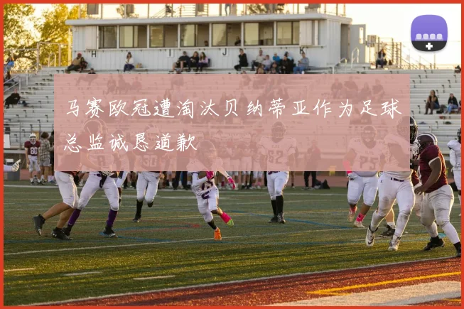 马赛欧冠遭淘汰贝纳蒂亚作为足球总监诚恳道歉