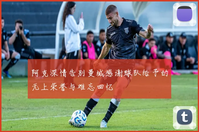 阿克深情告别曼城感谢球队给予的无上荣誉与难忘回忆
