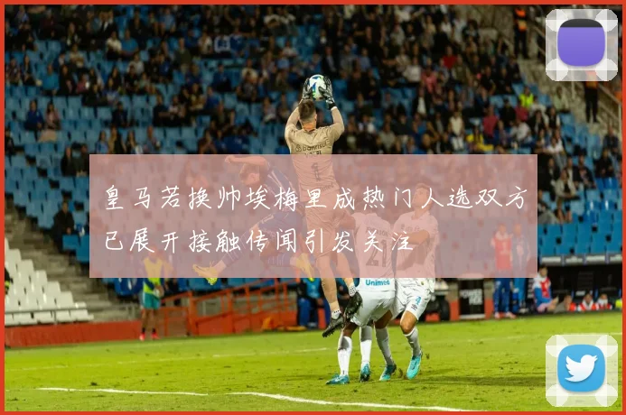 皇马若换帅埃梅里成热门人选双方已展开接触传闻引发关注