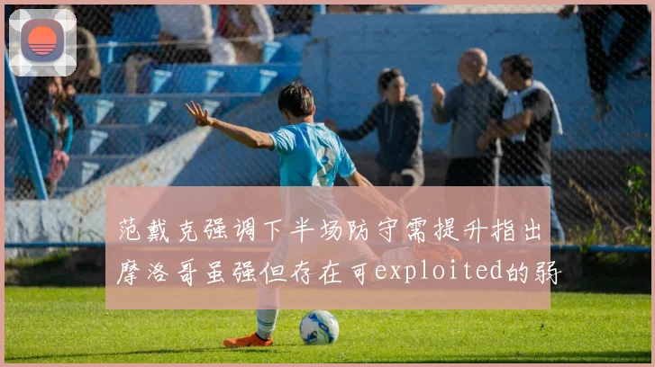 范戴克强调下半场防守需提升指出摩洛哥虽强但存在可exploited的弱点
