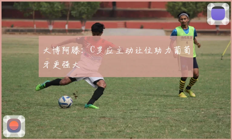 大博阿滕：C罗应主动让位助力葡萄牙更强大