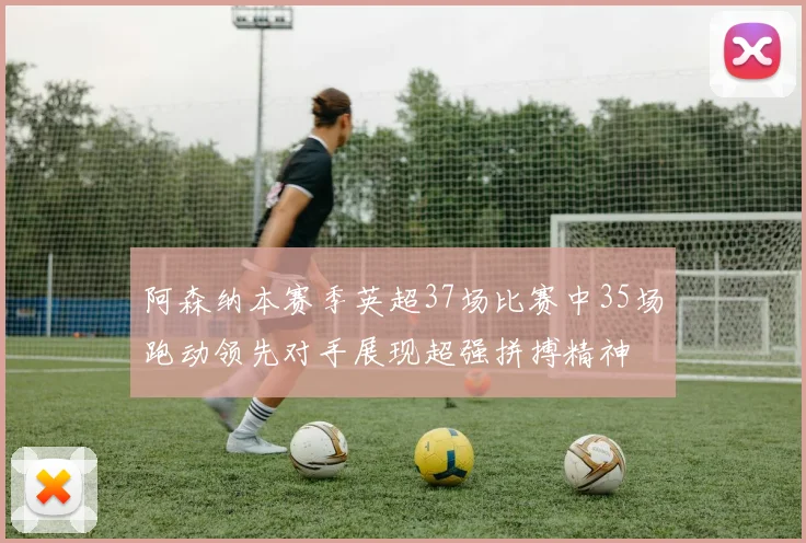 阿森纳本赛季英超37场比赛中35场跑动领先对手展现超强拼搏精神