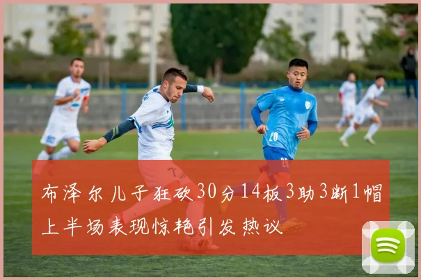布泽尔儿子狂砍30分14板3助3断1帽上半场表现惊艳引发热议