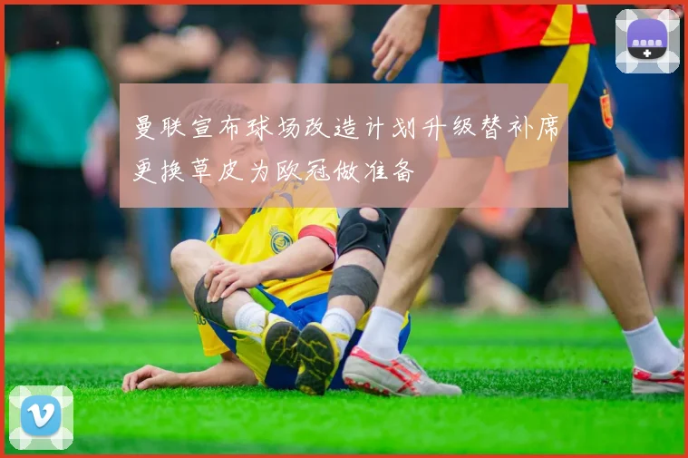 曼联宣布球场改造计划升级替补席更换草皮为欧冠做准备