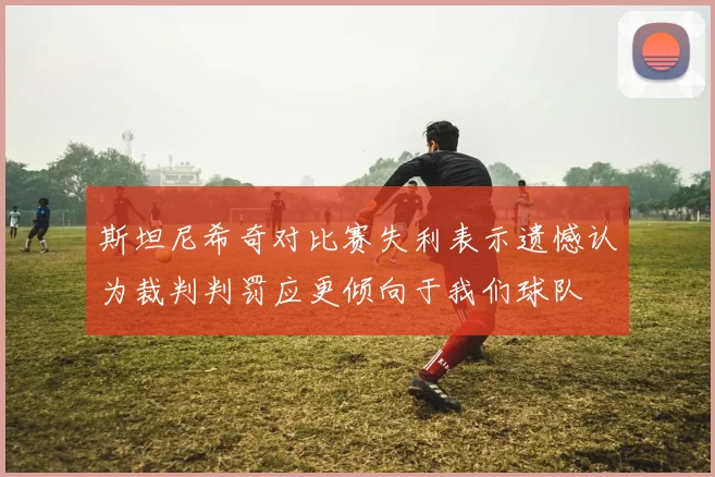 斯坦尼希奇对比赛失利表示遗憾认为裁判判罚应更倾向于我们球队