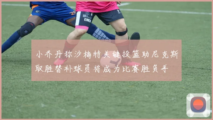 小乔丹称沙梅特关键投篮助尼克斯取胜替补球员将成为比赛胜负手