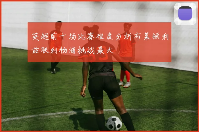英超前十场比赛难度分析布莱顿利兹联利物浦挑战最大