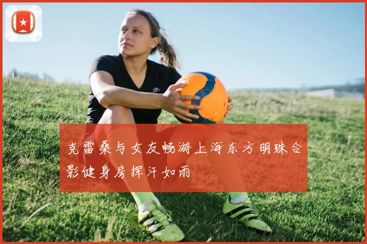 克雷桑与女友畅游上海东方明珠合影健身房挥汗如雨