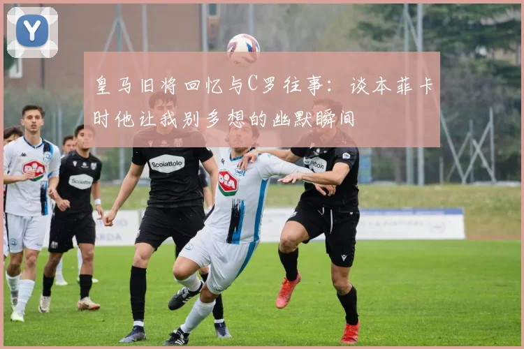 皇马旧将回忆与C罗往事：谈本菲卡时他让我别多想的幽默瞬间