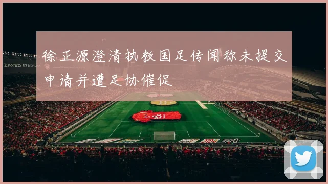 徐正源澄清执教国足传闻称未提交申请并遭足协催促