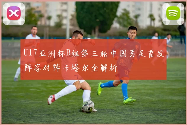 U17亚洲杯B组第三轮中国男足首发阵容对阵卡塔尔全解析