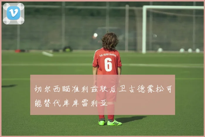 切尔西瞄准利兹联后卫古德蒙松可能替代库库雷利亚