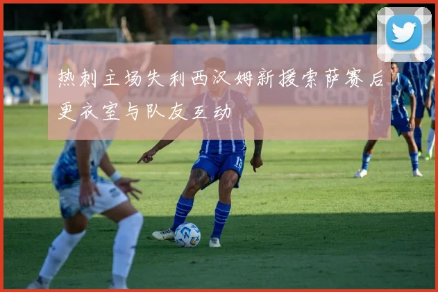 热刺主场失利西汉姆新援索萨赛后更衣室与队友互动